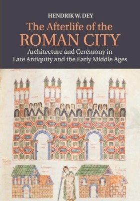 THE AFTERLIFE OF THE ROMAN CITY ARCHITECTURE AND CEREMONY IN LATE ANTIQUITY AND THE EARLY MIDDLE AGE
